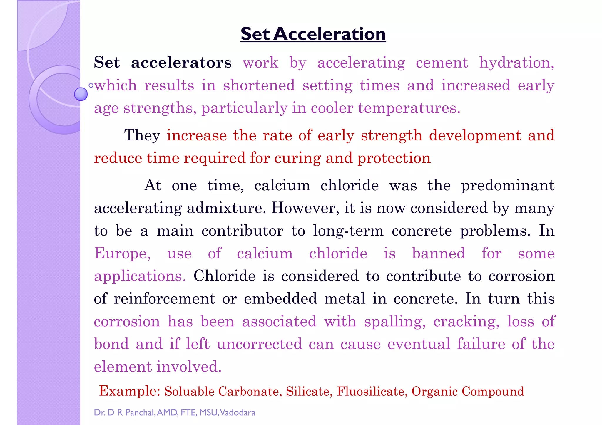 Copy right by Dr. D R Pa
Set Acceleration
Set accelerators work by accelerating cement hydration,
which results in shortened setting times and increased early
age strengths, particularly in cooler temperatures.
They increase the rate of early strength development andThey increase the rate of early strength development and
reduce time required for curing and protection
At one time, calcium chloride was the predominant
accelerating admixture. However, it is now considered by many
to be a main contributor to long-term concrete problems. In
Europe, use of calcium chloride is banned for some
applications. Chloride is considered to contribute to corrosionapplications. Chloride is considered to contribute to corrosion
of reinforcement or embedded metal in concrete. In turn this
corrosion has been associated with spalling, cracking, loss of
bond and if left uncorrected can cause eventual failure of the
element involved.
Example: Soluable Carbonate, Silicate, Fluosilicate, Organic Compound
Dr. D R Panchal,AMD, FTE, MSU,Vadodara
 