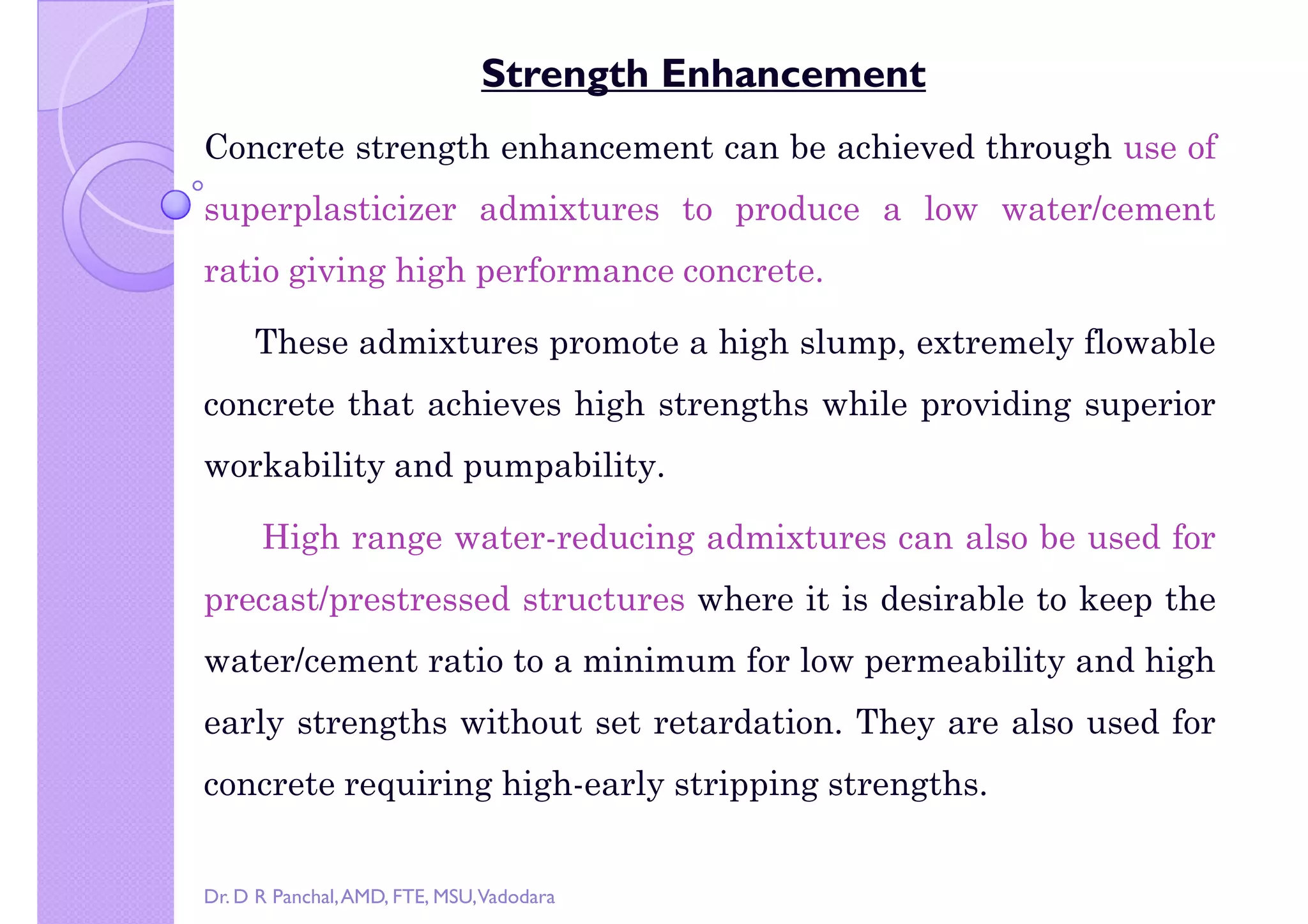right by Dr. D R Panchal
Strength Enhancement
Concrete strength enhancement can be achieved through use of
superplasticizer admixtures to produce a low water/cement
ratio giving high performance concrete.
These admixtures promote a high slump, extremely flowable
concrete that achieves high strengths while providing superior
workability and pumpability.
High range water-reducing admixtures can also be used for
precast/prestressed structures where it is desirable to keep theprecast/prestressed structures where it is desirable to keep the
water/cement ratio to a minimum for low permeability and high
early strengths without set retardation. They are also used for
concrete requiring high-early stripping strengths.
Dr. D R Panchal,AMD, FTE, MSU,Vadodara
 