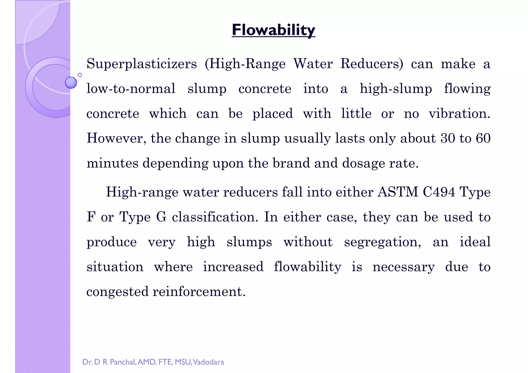 right by Dr. D R Panchal
Flowability
Superplasticizers (High-Range Water Reducers) can make a
low-to-normal slump concrete into a high-slump flowing
concrete which can be placed with little or no vibration.
However, the change in slump usually lasts only about 30 to 60
minutes depending upon the brand and dosage rate.
High-range water reducers fall into either ASTM C494 Type
F or Type G classification. In either case, they can be used to
produce very high slumps without segregation, an idealproduce very high slumps without segregation, an ideal
situation where increased flowability is necessary due to
congested reinforcement.
Dr. D R Panchal,AMD, FTE, MSU,Vadodara
 