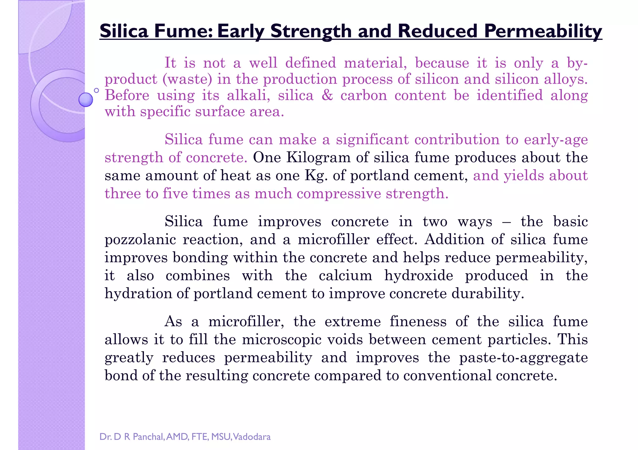 Copy right by Dr. D R Pa
Silica Fume: Early Strength and Reduced Permeability
It is not a well defined material, because it is only a by-
product (waste) in the production process of silicon and silicon alloys.
Before using its alkali, silica & carbon content be identified along
with specific surface area.
Silica fume can make a significant contribution to early-age
strength of concrete. One Kilogram of silica fume produces about thestrength of concrete. One Kilogram of silica fume produces about the
same amount of heat as one Kg. of portland cement, and yields about
three to five times as much compressive strength.
Silica fume improves concrete in two ways – the basic
pozzolanic reaction, and a microfiller effect. Addition of silica fume
improves bonding within the concrete and helps reduce permeability,
it also combines with the calcium hydroxide produced in the
hydration of portland cement to improve concrete durability.hydration of portland cement to improve concrete durability.
As a microfiller, the extreme fineness of the silica fume
allows it to fill the microscopic voids between cement particles. This
greatly reduces permeability and improves the paste-to-aggregate
bond of the resulting concrete compared to conventional concrete.
Dr. D R Panchal,AMD, FTE, MSU,Vadodara
 