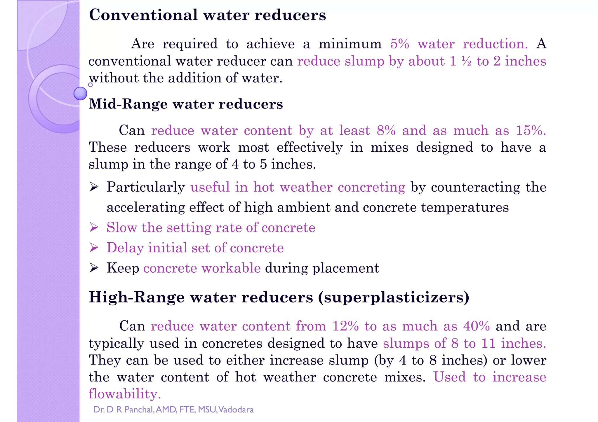 Copy right by Dr. D R Pa
Conventional water reducers
Are required to achieve a minimum 5% water reduction. A
conventional water reducer can reduce slump by about 1 ½ to 2 inches
without the addition of water.
Mid-Range water reducers
Can reduce water content by at least 8% and as much as 15%.
These reducers work most effectively in mixes designed to have aThese reducers work most effectively in mixes designed to have a
slump in the range of 4 to 5 inches.
 Particularly useful in hot weather concreting by counteracting the
accelerating effect of high ambient and concrete temperatures
 Slow the setting rate of concrete
 Delay initial set of concrete
 Keep concrete workable during placement
High-Range water reducers (superplasticizers)
Can reduce water content from 12% to as much as 40% and are
typically used in concretes designed to have slumps of 8 to 11 inches.
They can be used to either increase slump (by 4 to 8 inches) or lower
the water content of hot weather concrete mixes. Used to increase
flowability.
Dr. D R Panchal,AMD, FTE, MSU,Vadodara
 