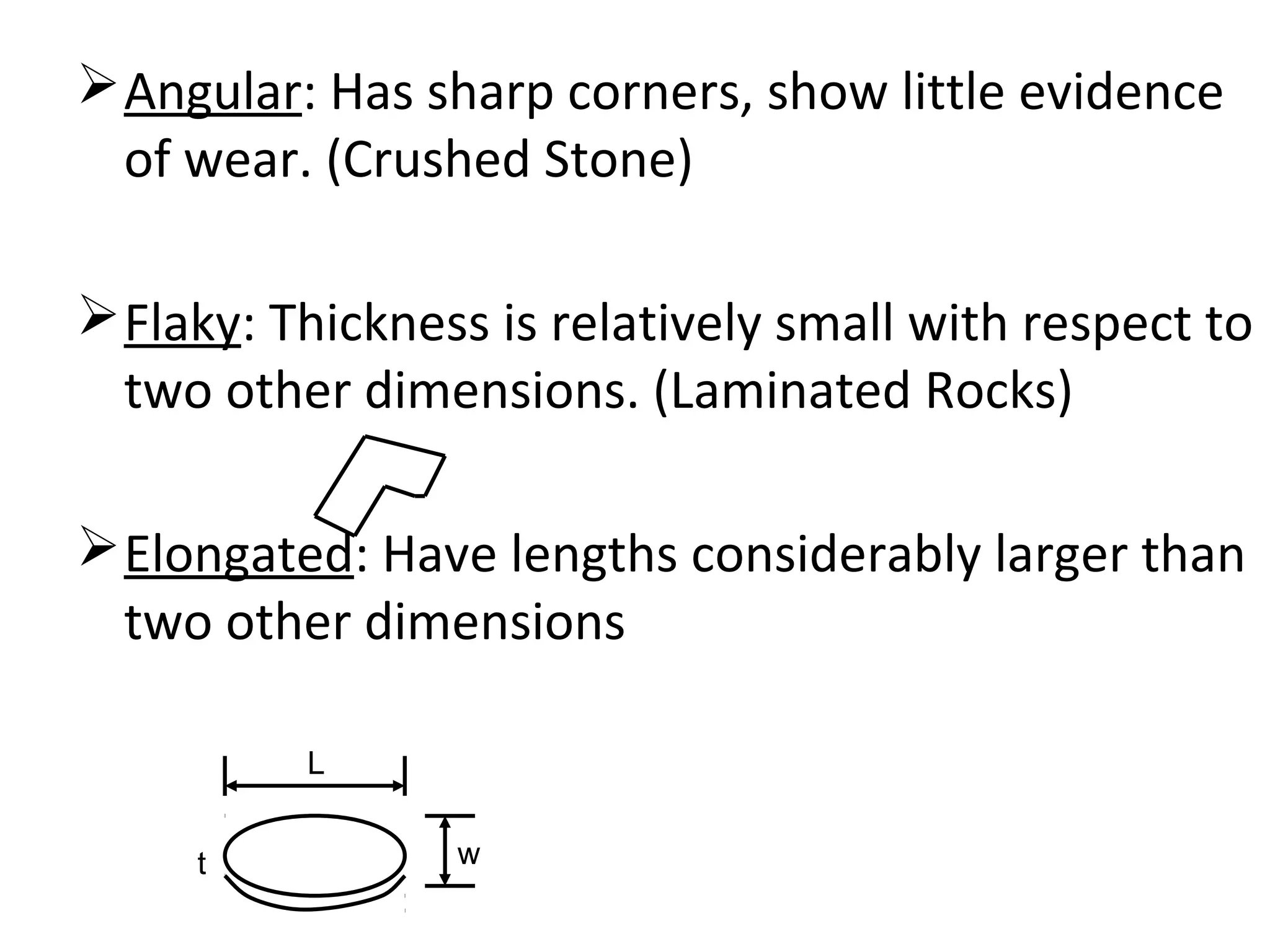 Angular: Has sharp corners, show little evidence
of wear. (Crushed Stone)
Flaky: Thickness is relatively small with respect to
two other dimensions. (Laminated Rocks)
Elongated: Have lengths considerably larger than
two other dimensions
L
wt
 