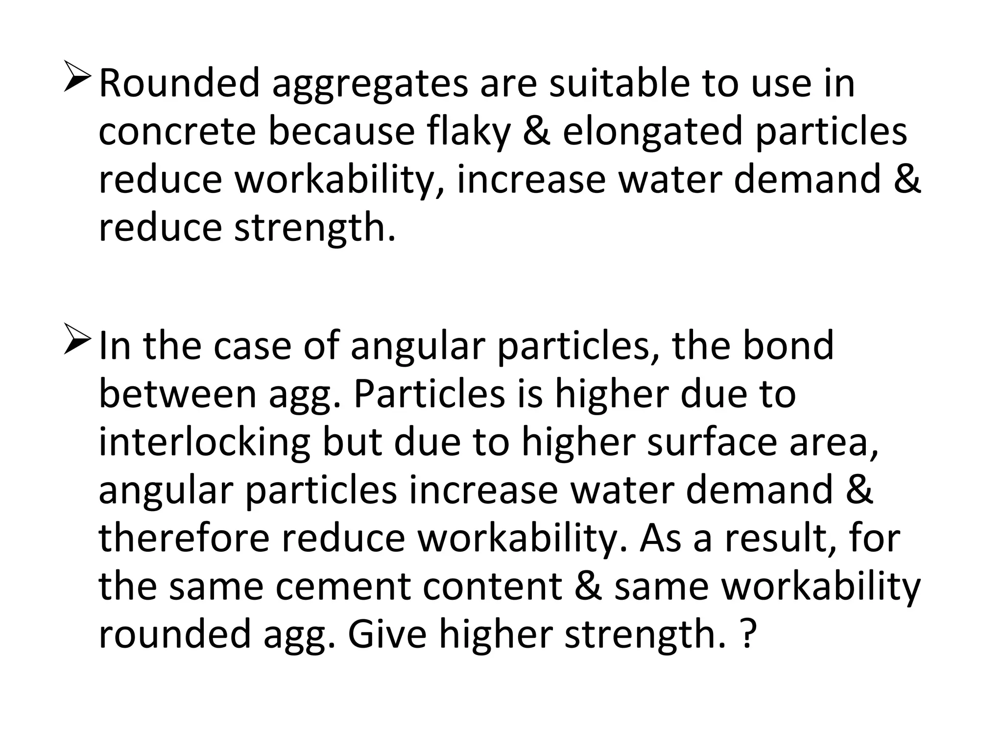 Rounded aggregates are suitable to use in
concrete because flaky & elongated particles
reduce workability, increase water demand &
reduce strength.
In the case of angular particles, the bond
between agg. Particles is higher due to
interlocking but due to higher surface area,
angular particles increase water demand &
therefore reduce workability. As a result, for
the same cement content & same workability
rounded agg. Give higher strength. ?
 