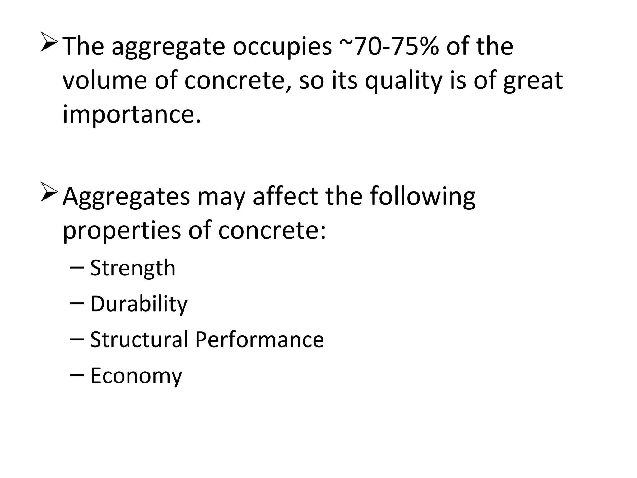 The aggregate occupies ~70-75% of the
volume of concrete, so its quality is of great
importance.
Aggregates may affect the following
properties of concrete:
– Strength
– Durability
– Structural Performance
– Economy
 