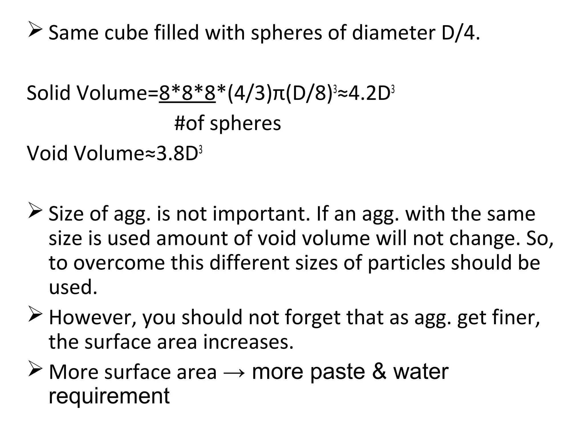  Same cube filled with spheres of diameter D/4.
Solid Volume=8*8*8*(4/3)π(D/8)3
≈4.2D3
#of spheres
Void Volume≈3.8D3
 Size of agg. is not important. If an agg. with the same
size is used amount of void volume will not change. So,
to overcome this different sizes of particles should be
used.
 However, you should not forget that as agg. get finer,
the surface area increases.
 More surface area → more paste & water
requirement
 