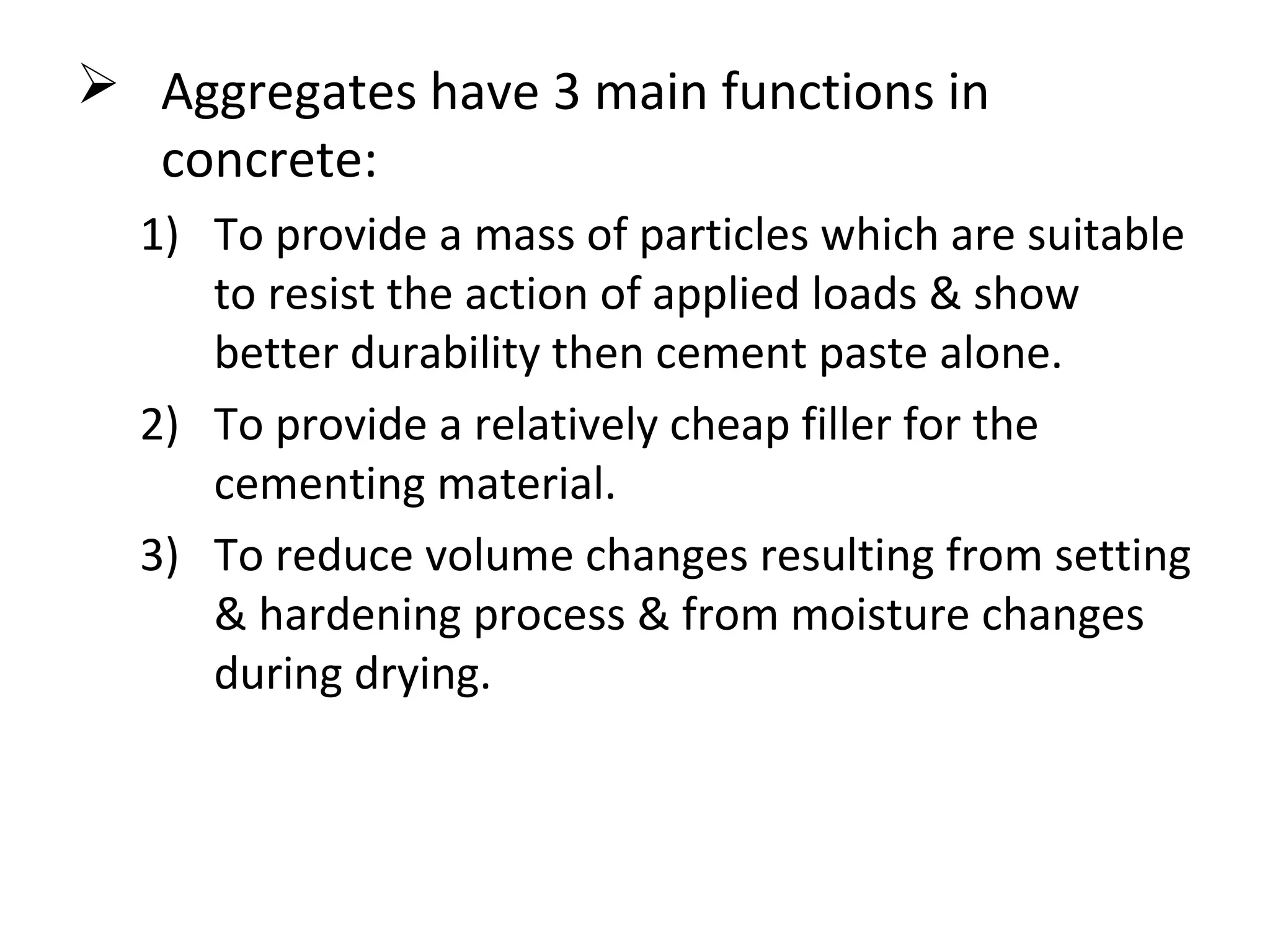  Aggregates have 3 main functions in
concrete:
1) To provide a mass of particles which are suitable
to resist the action of applied loads & show
better durability then cement paste alone.
2) To provide a relatively cheap filler for the
cementing material.
3) To reduce volume changes resulting from setting
& hardening process & from moisture changes
during drying.
 