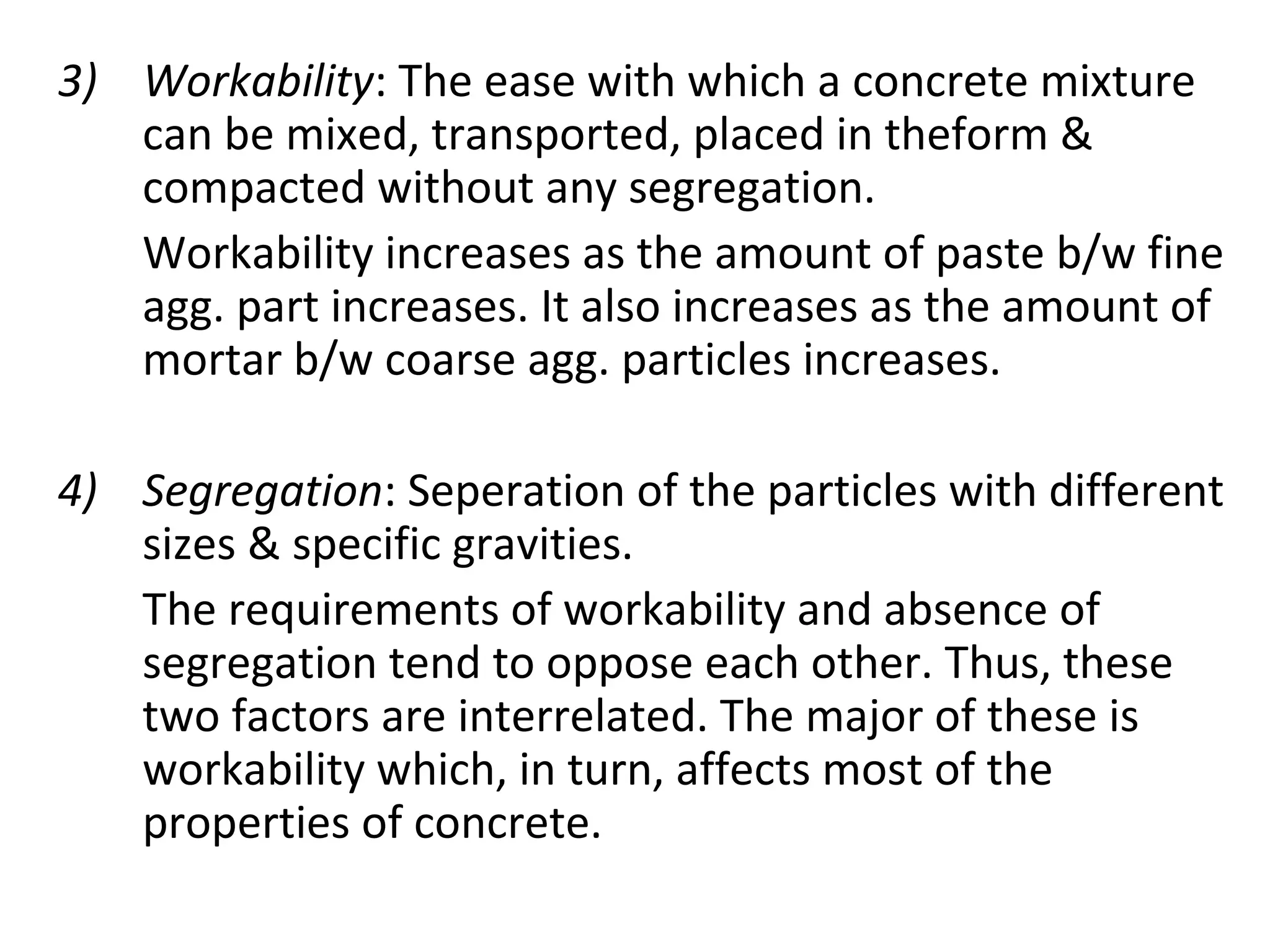 3) Workability: The ease with which a concrete mixture
can be mixed, transported, placed in theform &
compacted without any segregation.
Workability increases as the amount of paste b/w fine
agg. part increases. It also increases as the amount of
mortar b/w coarse agg. particles increases.
4) Segregation: Seperation of the particles with different
sizes & specific gravities.
The requirements of workability and absence of
segregation tend to oppose each other. Thus, these
two factors are interrelated. The major of these is
workability which, in turn, affects most of the
properties of concrete.
 