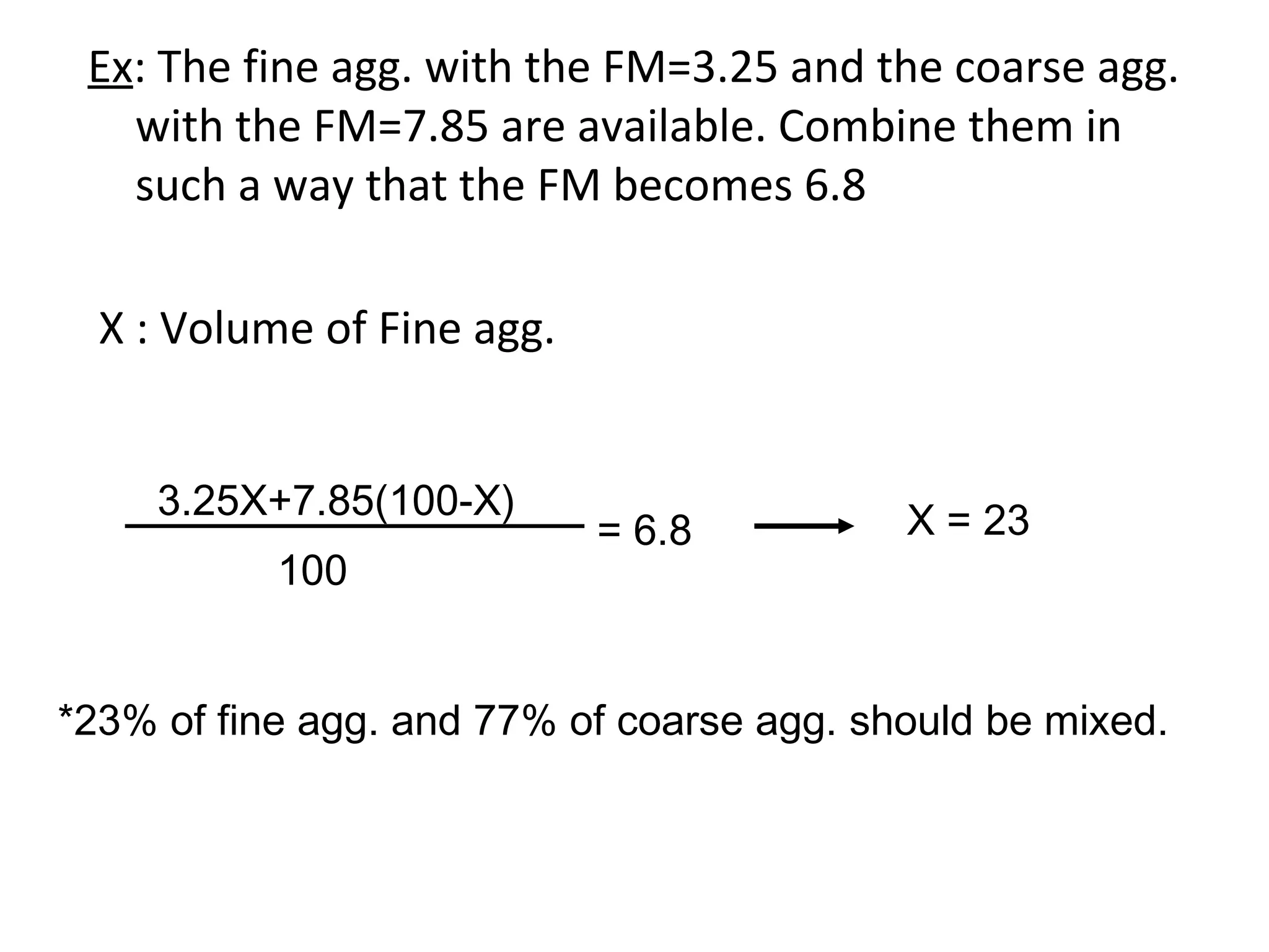 Ex: The fine agg. with the FM=3.25 and the coarse agg.
with the FM=7.85 are available. Combine them in
such a way that the FM becomes 6.8
X : Volume of Fine agg.
3.25X+7.85(100-X)
100
= 6.8 X = 23
*23% of fine agg. and 77% of coarse agg. should be mixed.
 