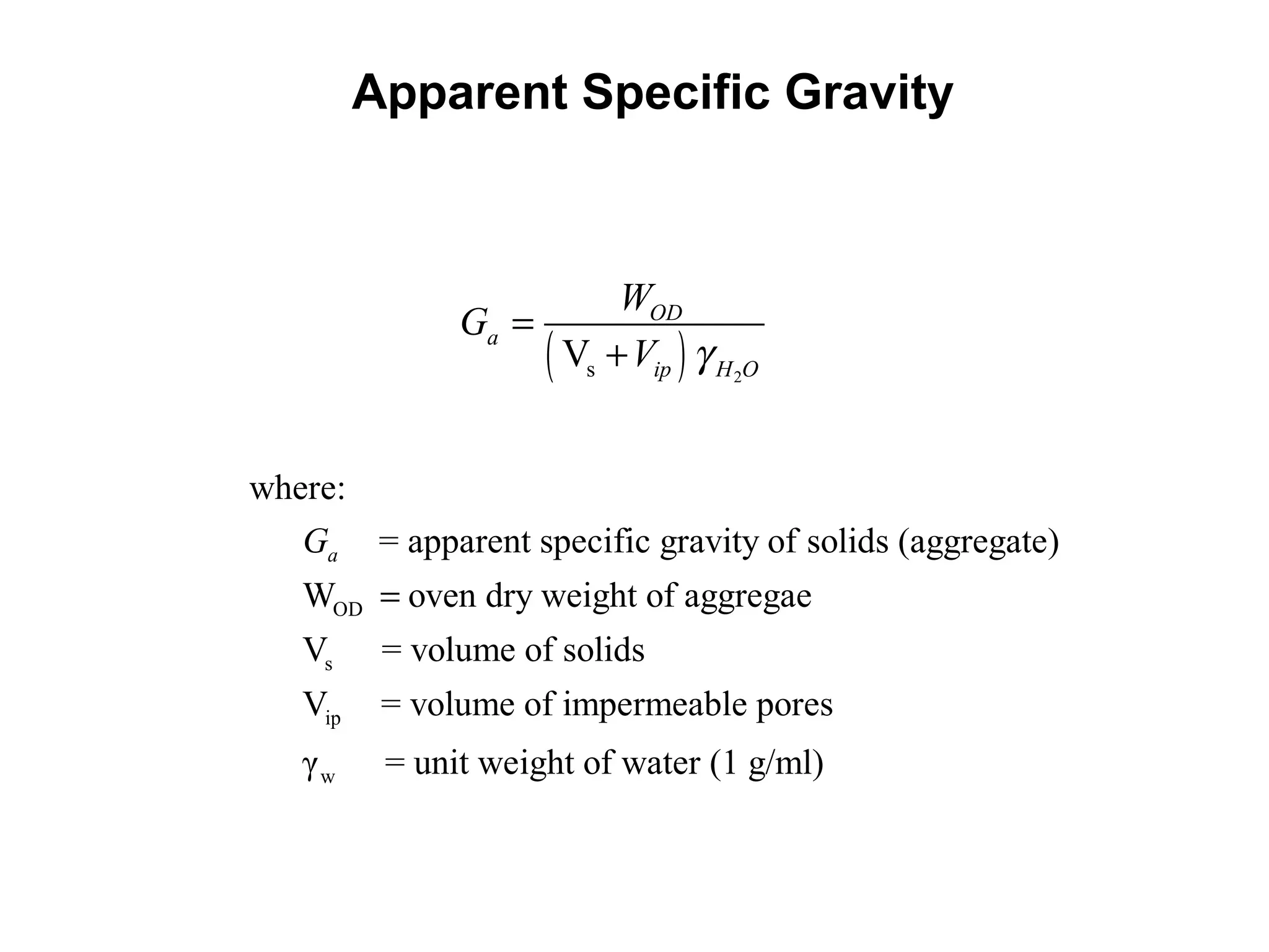 Apparent Specific Gravity
( ) 2sV
OD
a
ip H O
W
G
V γ
=
+
Overall volume of the aggregate exclusive of the volume of the pores or
Capillaries which become filled with water in 24 hrs of soaking
OD
s
ip
w
where:
= apparent specific gravity of solids (aggregate)
W oven dry weight of aggregae
V = volume of solids
V = volume of impermeable pores
γ = unit we
aG
=
ight of water (1 g/ml)
 