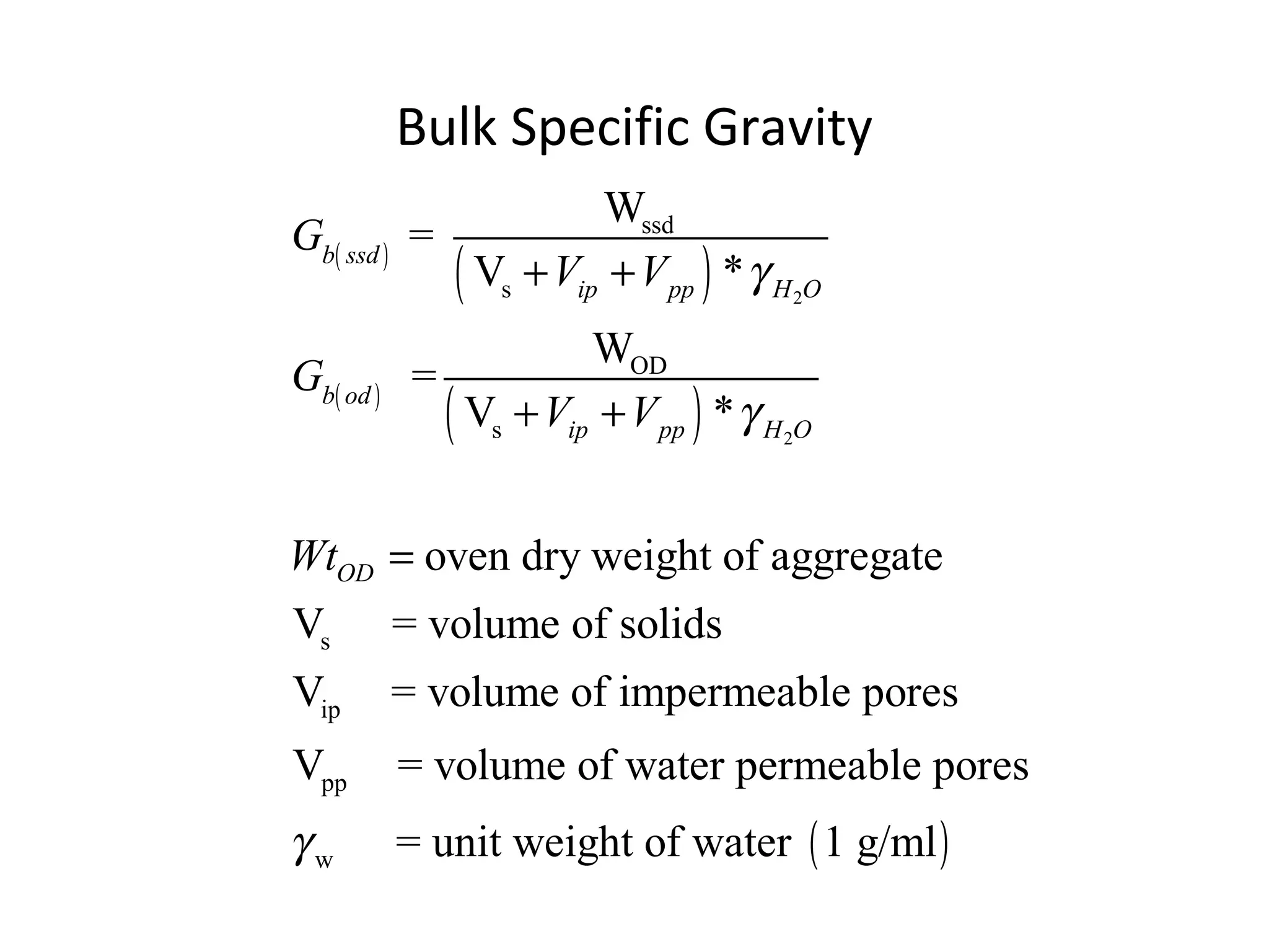 Bulk Specific Gravity
( )
( )
( )
( )
2
2
ssd
s
OD
s
s
ip
pp
w
W
=
V *
W
=
V *
oven dry weight of aggregate
V = volume of solids
V = volume of impermeable pores
V = volume of water permeable pores
= unit
b ssd
ip pp H O
b od
ip pp H O
OD
G
V V
G
V V
Wt
γ
γ
γ
+ +
+ +
=
( )weight of water 1 g/ml
 
