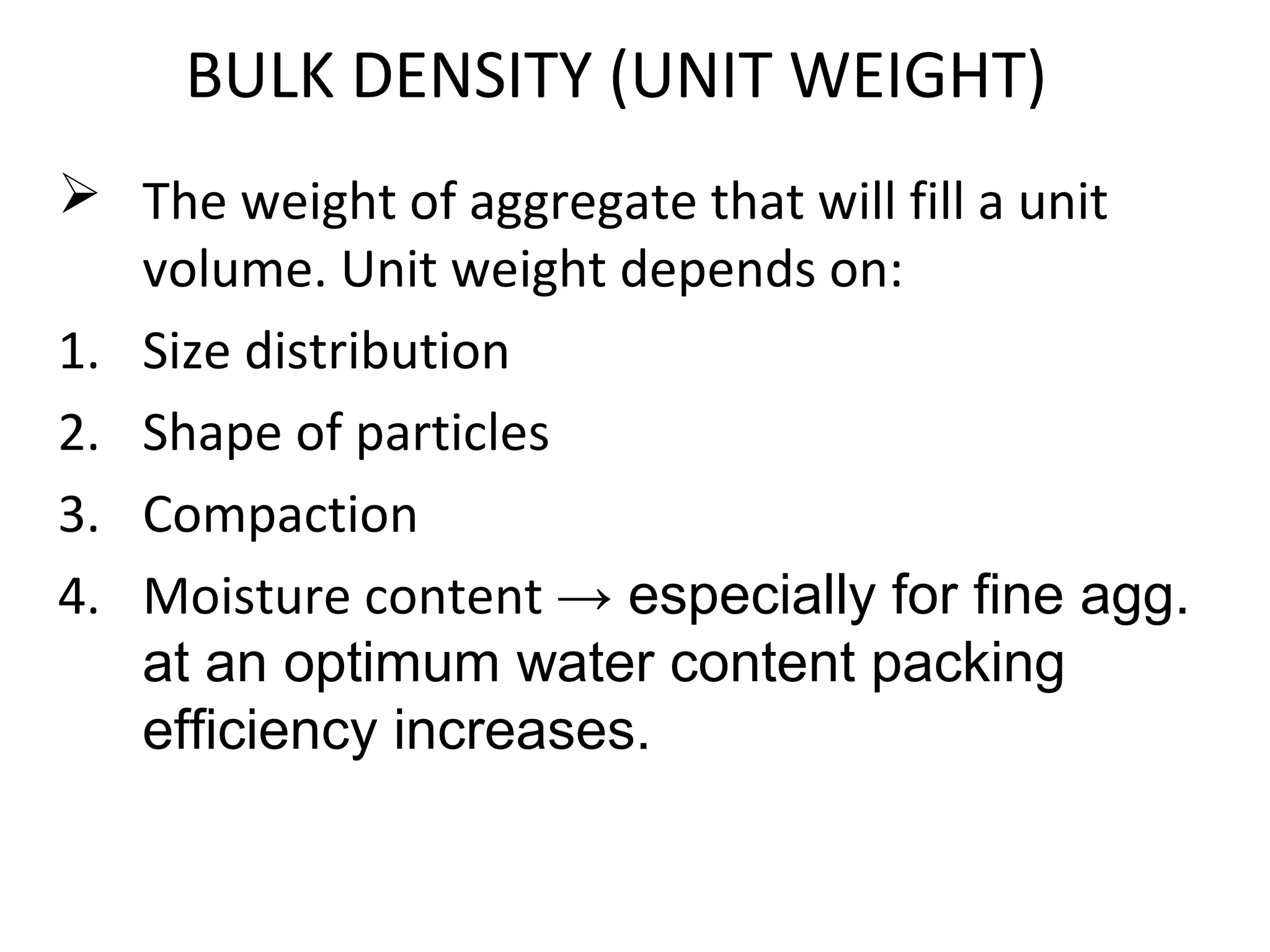 BULK DENSITY (UNIT WEIGHT)
 The weight of aggregate that will fill a unit
volume. Unit weight depends on:
1. Size distribution
2. Shape of particles
3. Compaction
4. Moisture content → especially for fine agg.
at an optimum water content packing
efficiency increases.
 