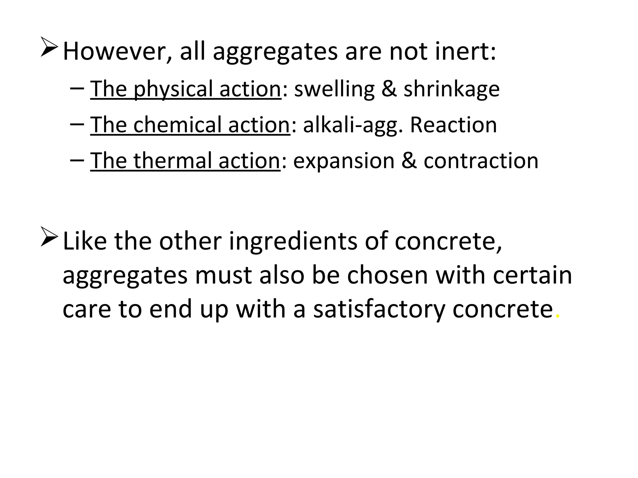 However, all aggregates are not inert:
– The physical action: swelling & shrinkage
– The chemical action: alkali-agg. Reaction
– The thermal action: expansion & contraction
Like the other ingredients of concrete,
aggregates must also be chosen with certain
care to end up with a satisfactory concrete.
 