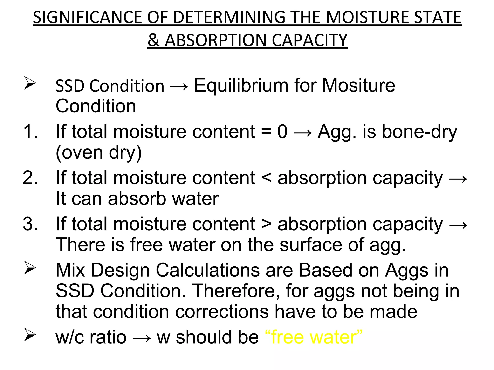 SIGNIFICANCE OF DETERMINING THE MOISTURE STATE
& ABSORPTION CAPACITY
 SSD Condition → Equilibrium for Mositure
Condition
1. If total moisture content = 0 → Agg. is bone-dry
(oven dry)
2. If total moisture content < absorption capacity →
It can absorb water
3. If total moisture content > absorption capacity →
There is free water on the surface of agg.
 Mix Design Calculations are Based on Aggs in
SSD Condition. Therefore, for aggs not being in
that condition corrections have to be made
 w/c ratio → w should be “free water”
 