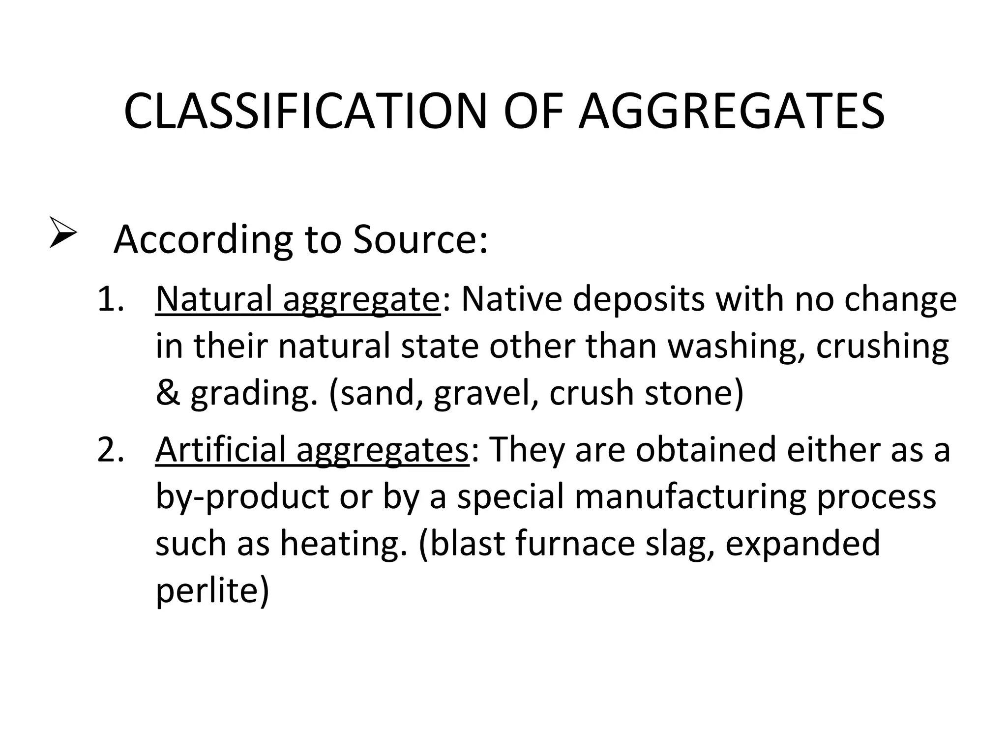 CLASSIFICATION OF AGGREGATES
 According to Source:
1. Natural aggregate: Native deposits with no change
in their natural state other than washing, crushing
& grading. (sand, gravel, crush stone)
2. Artificial aggregates: They are obtained either as a
by-product or by a special manufacturing process
such as heating. (blast furnace slag, expanded
perlite)
 