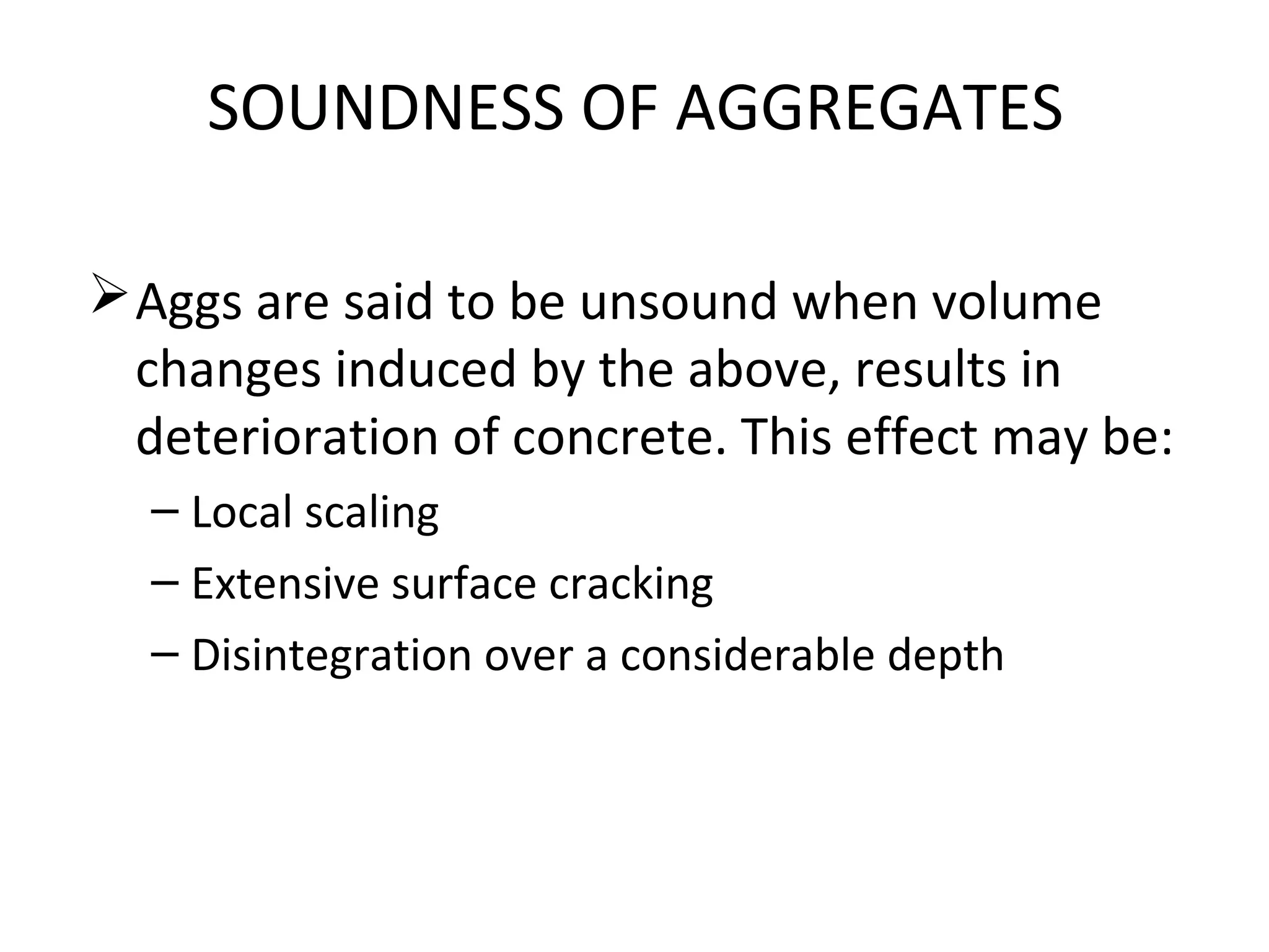 SOUNDNESS OF AGGREGATES
Aggs are said to be unsound when volume
changes induced by the above, results in
deterioration of concrete. This effect may be:
– Local scaling
– Extensive surface cracking
– Disintegration over a considerable depth
 