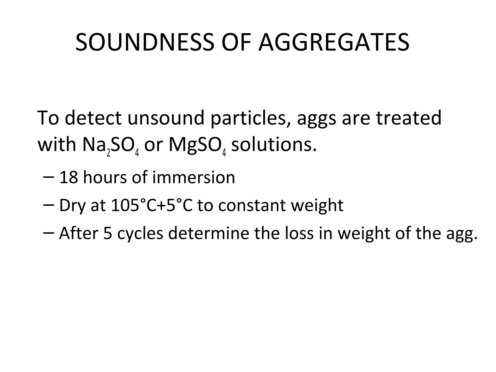 SOUNDNESS OF AGGREGATES
To detect unsound particles, aggs are treated
with Na2SO4 or MgSO4 solutions.
– 18 hours of immersion
– Dry at 105°C+5°C to constant weight
– After 5 cycles determine the loss in weight of the agg.
 
