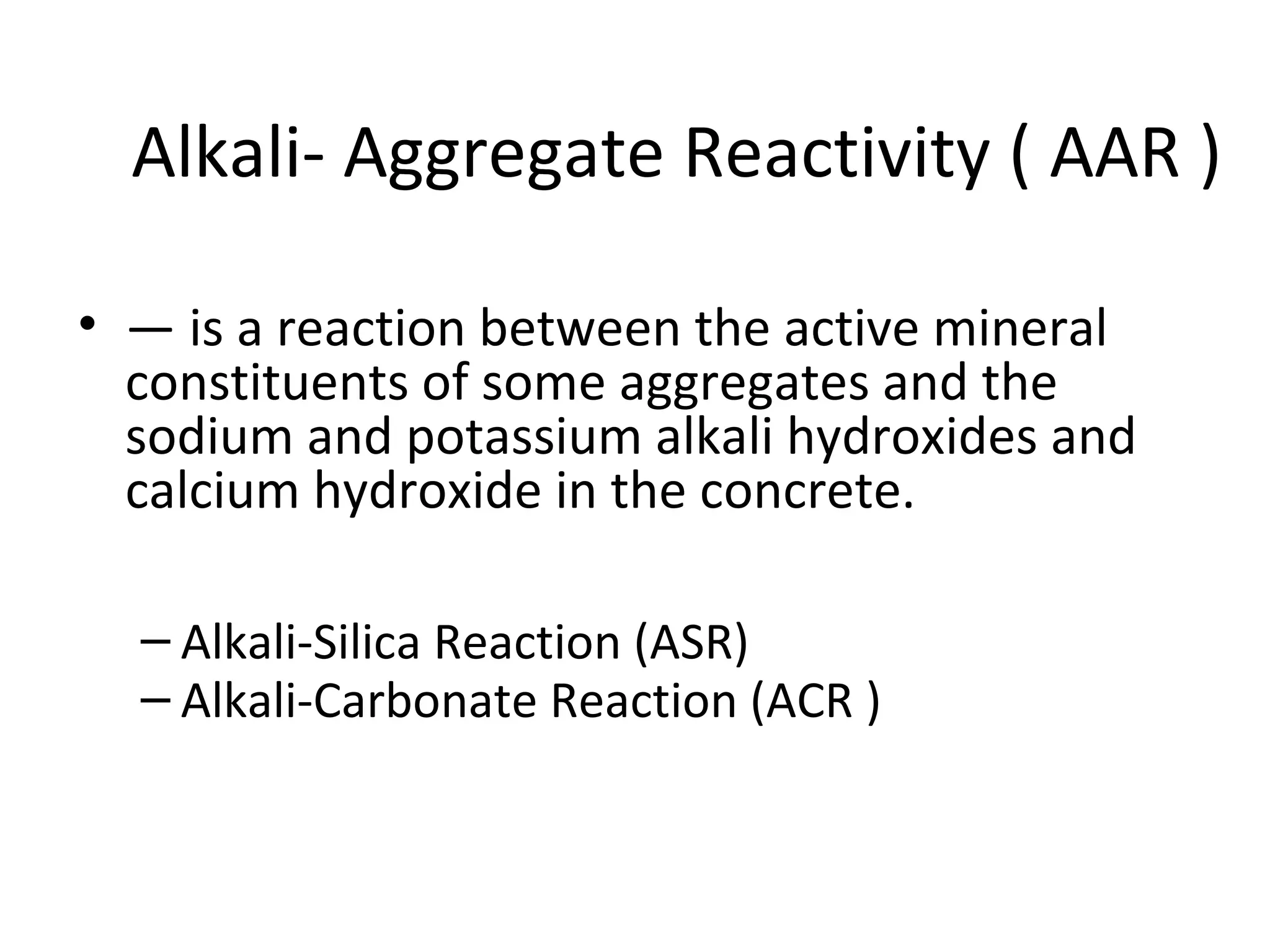 Alkali- Aggregate Reactivity ( AAR )
• — is a reaction between the active mineral
constituents of some aggregates and the
sodium and potassium alkali hydroxides and
calcium hydroxide in the concrete.
– Alkali-Silica Reaction (ASR)
– Alkali-Carbonate Reaction (ACR )
 