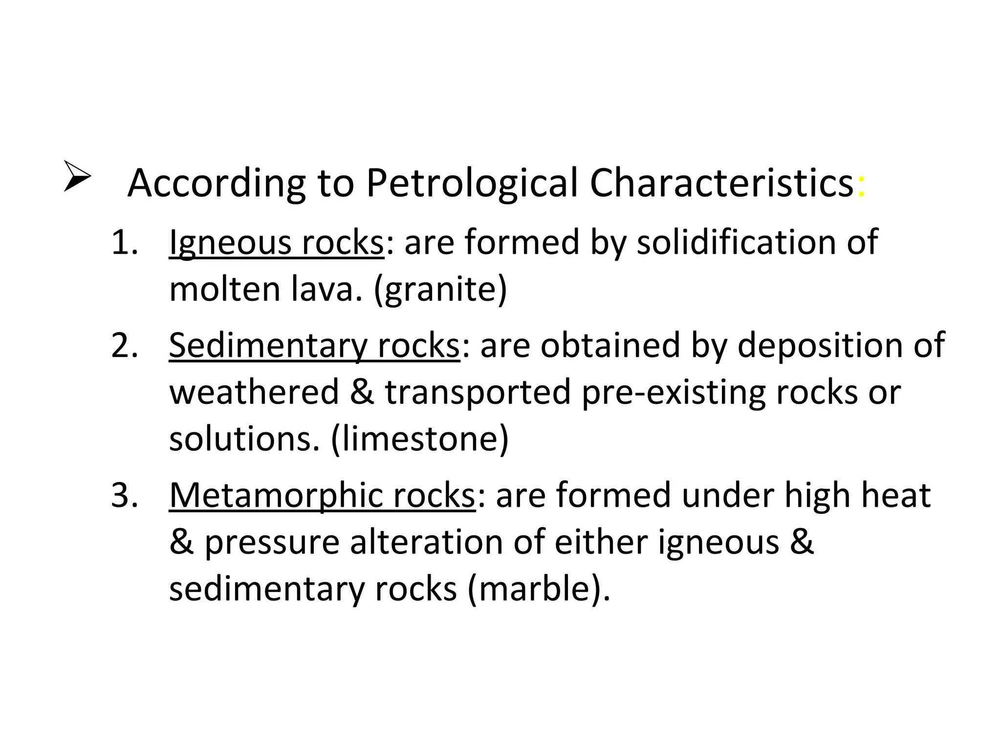  According to Petrological Characteristics:
1. Igneous rocks: are formed by solidification of
molten lava. (granite)
2. Sedimentary rocks: are obtained by deposition of
weathered & transported pre-existing rocks or
solutions. (limestone)
3. Metamorphic rocks: are formed under high heat
& pressure alteration of either igneous &
sedimentary rocks (marble).
 