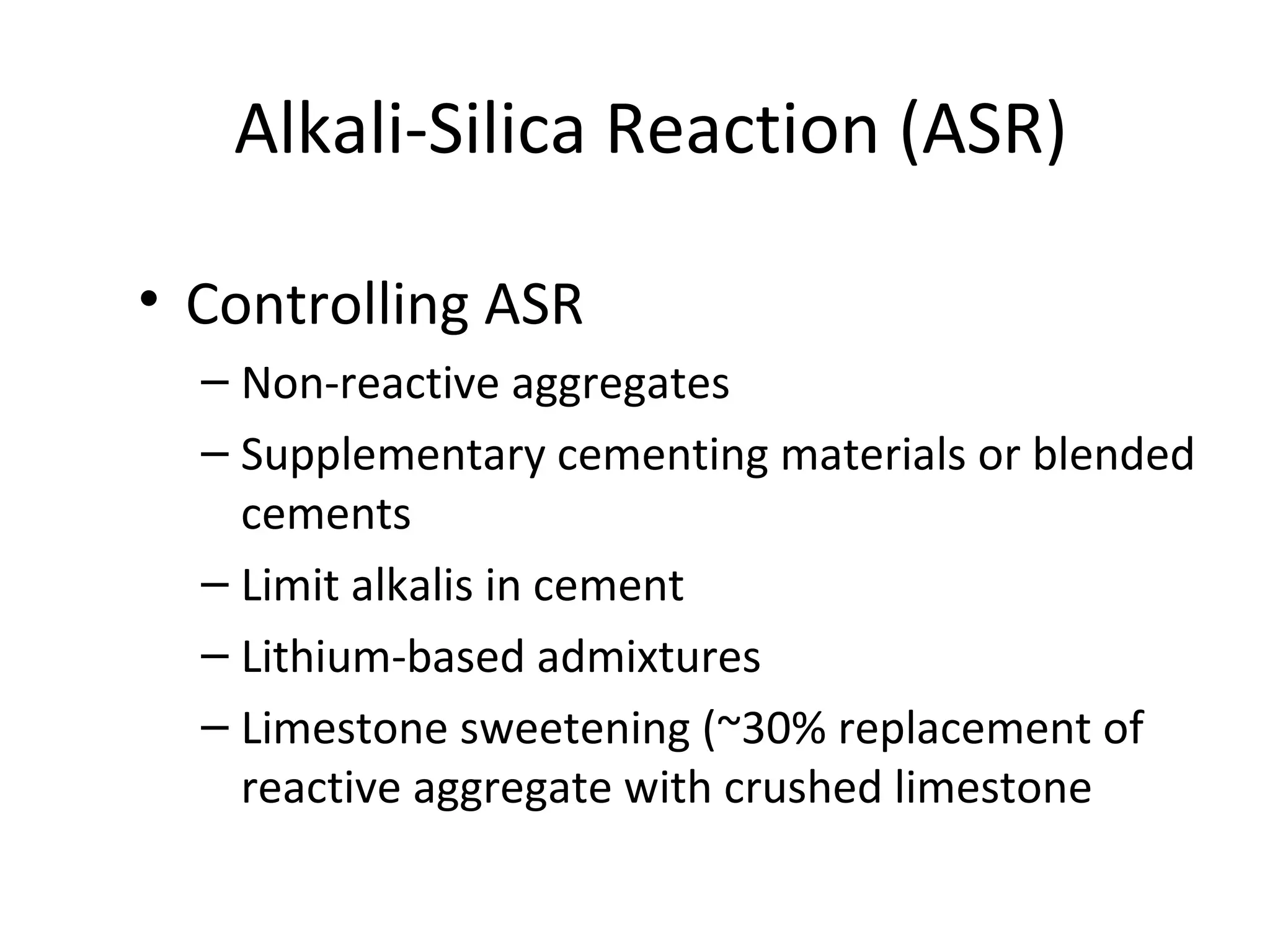 Alkali-Silica Reaction (ASR)
• Controlling ASR
– Non-reactive aggregates
– Supplementary cementing materials or blended
cements
– Limit alkalis in cement
– Lithium-based admixtures
– Limestone sweetening (~30% replacement of
reactive aggregate with crushed limestone
 