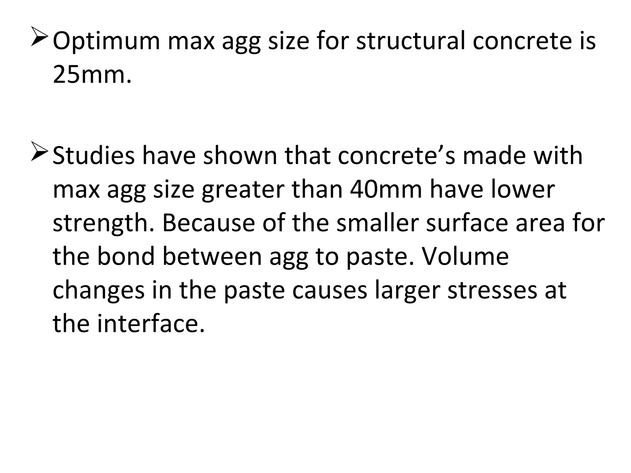 Optimum max agg size for structural concrete is
25mm.
Studies have shown that concrete’s made with
max agg size greater than 40mm have lower
strength. Because of the smaller surface area for
the bond between agg to paste. Volume
changes in the paste causes larger stresses at
the interface.
 