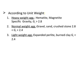  According to Unit Weight:
1. Heavy weight agg.: Hematite, Magnetite
Specific Gravity, Gs > 2.8
2. Normal weight agg.:Gravel, sand, crushed stone 2.8
< Gs < 2.4
3. Light weight agg.:Expanded perlite, burned clay Gs <
2.4
 