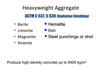 Heavyweight Aggregate
• Barite
• Limonite
• Magnetite
• Ilmenite
ASTM C 637, C 638 (Radiation Shielding)
Produce high-density concrete up to 6400 kg/m3
 HematiteHematite
 IronIron
 Steel punchings or shotSteel punchings or shot
 