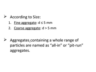  According to Size:
1. Fine aggregate: d ≤ 5 mm
2. Coarse aggregate: d > 5 mm
 Aggregates containing a whole range of
particles are named as “all-in” or “pit-run”
aggregates.
 