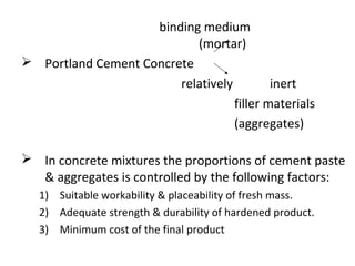 binding medium
(mortar)
 Portland Cement Concrete
relatively inert
filler materials
(aggregates)
 In concrete mixtures the proportions of cement paste
& aggregates is controlled by the following factors:
1) Suitable workability & placeability of fresh mass.
2) Adequate strength & durability of hardened product.
3) Minimum cost of the final product
 