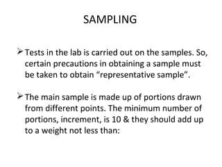 SAMPLING
Tests in the lab is carried out on the samples. So,
certain precautions in obtaining a sample must
be taken to obtain “representative sample”.
The main sample is made up of portions drawn
from different points. The minimum number of
portions, increment, is 10 & they should add up
to a weight not less than:
 