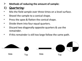  Methods of reducing the amount of sample:
1) Quartering:
• Mix the field sample over three times on a level surface.
• Shovel the sample to a conical shape.
• Press the apex & flatten the conical shape.
• Divide them into four equal quarters.
• Discard two diagonally opposite quarters & use the
remainder.
• If this remainder is still too large follow the same path.
Side SideTop Top
2
 
