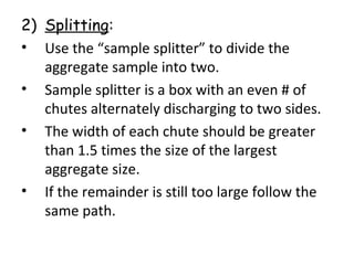 2) Splitting:
• Use the “sample splitter” to divide the
aggregate sample into two.
• Sample splitter is a box with an even # of
chutes alternately discharging to two sides.
• The width of each chute should be greater
than 1.5 times the size of the largest
aggregate size.
• If the remainder is still too large follow the
same path.
 