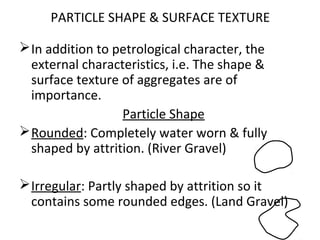 PARTICLE SHAPE & SURFACE TEXTURE
In addition to petrological character, the
external characteristics, i.e. The shape &
surface texture of aggregates are of
importance.
Particle Shape
Rounded: Completely water worn & fully
shaped by attrition. (River Gravel)
Irregular: Partly shaped by attrition so it
contains some rounded edges. (Land Gravel)
 