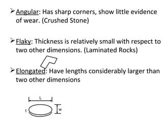 Angular: Has sharp corners, show little evidence
of wear. (Crushed Stone)
Flaky: Thickness is relatively small with respect to
two other dimensions. (Laminated Rocks)
Elongated: Have lengths considerably larger than
two other dimensions
L
wt
 