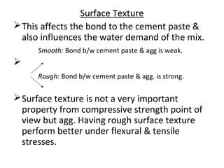 Surface Texture
This affects the bond to the cement paste &
also influences the water demand of the mix.
Smooth: Bond b/w cement paste & agg is weak.

Rough: Bond b/w cement paste & agg. is strong.
Surface texture is not a very important
property from compressive strength point of
view but agg. Having rough surface texture
perform better under flexural & tensile
stresses.
 
