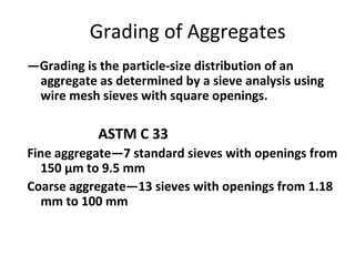 Grading of Aggregates
―Grading is the particle-size distribution of an
aggregate as determined by a sieve analysis using
wire mesh sieves with square openings.
ASTM C 33
Fine aggregate―7 standard sieves with openings from
150 μm to 9.5 mm
Coarse aggregate―13 sieves with openings from 1.18
mm to 100 mm
 