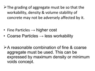 The grading of aggregate must be so that the
workability, density & volume stability of
concrete may not be adversely affected by it.
• Fine Particles → higher cost
• Coarse Particles → less workability
A reasonable combination of fine & coarse
aggregate must be used. This can be
expressed by maximum density or minimum
voids concept.
 