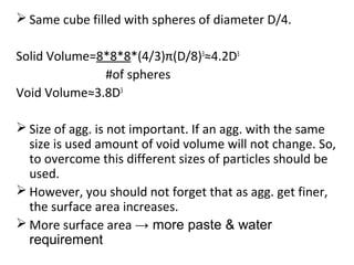 Same cube filled with spheres of diameter D/4.
Solid Volume=8*8*8*(4/3)π(D/8)3
≈4.2D3
#of spheres
Void Volume≈3.8D3
 Size of agg. is not important. If an agg. with the same
size is used amount of void volume will not change. So,
to overcome this different sizes of particles should be
used.
 However, you should not forget that as agg. get finer,
the surface area increases.
 More surface area → more paste & water
requirement
 