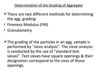 Determination of the Grading of Aggregate
There are two different methods for determining
the agg. grading:
• Fineness Modulus (FM)
• Granulometry
The grading of the particles in an agg. sample is
performed by “sieve analysis”. The sieve analysis
is conducted by the use of “standard test
sieves”. Test sieves have square openings & their
designation correspond to the sizes of those
openings.
 