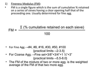 1) Fineness Modulus (FM):
• FM is a single figure which is the sum of cumulative % retained
on a series of sieves having a clear opening half that of the
preceeding one. Usually determined for fine agg.
• For Fine Agg.→#4, #8, #16, #30, #50, #100
{practical limits→2-3.5}
• For Coarse Agg.→Fine set+3/8”+3/4”+1 ½”+3”
{practical limits→5.5-8.0}
• The FM of the mixture of two or more agg. is the weighted
average of the FM of that two more agg.
FM =
Σ (% cumulative retained on each sieve)
100
 