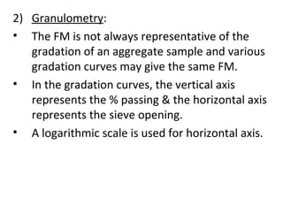 2) Granulometry:
• The FM is not always representative of the
gradation of an aggregate sample and various
gradation curves may give the same FM.
• In the gradation curves, the vertical axis
represents the % passing & the horizontal axis
represents the sieve opening.
• A logarithmic scale is used for horizontal axis.
 