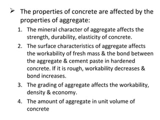  The properties of concrete are affected by the
properties of aggregate:
1. The mineral character of aggregate affects the
strength, durability, elasticity of concrete.
2. The surface characteristics of aggregate affects
the workability of fresh mass & the bond between
the aggregate & cement paste in hardened
concrete. If it is rough, workability decreases &
bond increases.
3. The grading of aggregate affects the workability,
density & economy.
4. The amount of aggregate in unit volume of
concrete
 