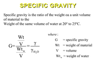 Specific gravity is the ratio of the weight oa a unit volume
of material to the
Weight of the same volume of water at 20º to 25ºC.
2
w H O
Wt
γVG= =
Wt γ
V w
:
G = specific gravity
Wt = weight of material
V = volume
Wt = weight of water
where
SPECIFIC GRAVITYSPECIFIC GRAVITY
 