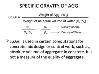 SPECIFIC GRAVITY OF AGG.
Sp.Gr. is used in certain computations for
concrete mix design or control work, such as,
absolute volume of aggregate in concrete. It is
not a measure of the quality of aggregate.
Sp.Gr.=
Weight of Agg. (WA)
Weight of an equal volume of water (VA*ρw)
=
WA
VA*ρw
=
ρA
ρw
Density of Agg.
Density of Water
 