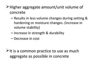 Higher aggregate amount/unit volume of
concrete
– Results in less volume changes during setting &
hardening or moisture changes. (increase in
volume stability)
– Increase in strength & durability
– Decrease in cost
It is a common practice to use as much
aggregate as possible in concrete
 