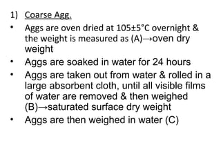 1) Coarse Agg.
• Aggs are oven dried at 105±5°C overnight &
the weight is measured as (A)→oven dry
weight
• Aggs are soaked in water for 24 hours
• Aggs are taken out from water & rolled in a
large absorbent cloth, until all visible films
of water are removed & then weighed
(B)→saturated surface dry weight
• Aggs are then weighed in water (C)
 