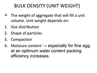 BULK DENSITY (UNIT WEIGHT)
 The weight of aggregate that will fill a unit
volume. Unit weight depends on:
1. Size distribution
2. Shape of particles
3. Compaction
4. Moisture content → especially for fine agg.
at an optimum water content packing
efficiency increases.
 