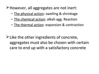 However, all aggregates are not inert:
– The physical action: swelling & shrinkage
– The chemical action: alkali-agg. Reaction
– The thermal action: expansion & contraction
Like the other ingredients of concrete,
aggregates must also be chosen with certain
care to end up with a satisfactory concrete.
 