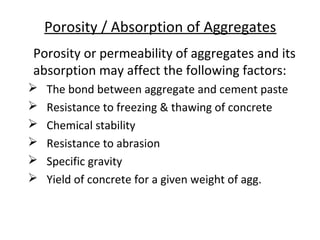 Porosity / Absorption of Aggregates
Porosity or permeability of aggregates and its
absorption may affect the following factors:
 The bond between aggregate and cement paste
 Resistance to freezing & thawing of concrete
 Chemical stability
 Resistance to abrasion
 Specific gravity
 Yield of concrete for a given weight of agg.
 