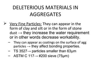 DELETERIOUS MATERIALS IN
AGGREGATES
 Very Fine Particles: They can appear in the
form of clay and silt or in the form of stone
dust → they increase the water requirement
or in other words decrease workability.
– They can appear as coatings on the surface of agg
particles → they affect bonding properties.
– TS 3527→ particles smaller than 63μm
– ASTM C 117→ #200 sieve (75μm)
 
