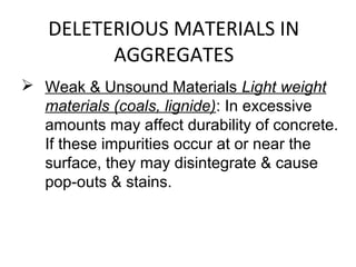 DELETERIOUS MATERIALS IN
AGGREGATES
 Weak & Unsound Materials Light weight
materials (coals, lignide): In excessive
amounts may affect durability of concrete.
If these impurities occur at or near the
surface, they may disintegrate & cause
pop-outs & stains.
 